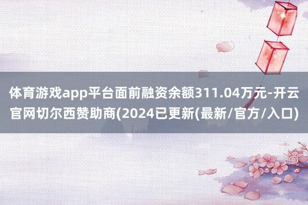 体育游戏app平台面前融资余额311.04万元-开云官网切尔西赞助商(2024已更新(最新/官方/入口)