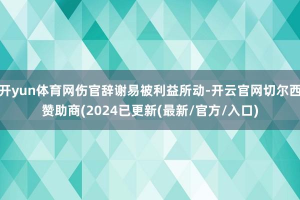 开yun体育网伤官辞谢易被利益所动-开云官网切尔西赞助商(2024已更新(最新/官方/入口)