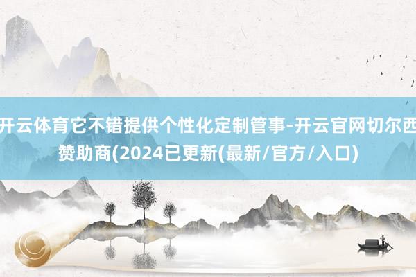 开云体育它不错提供个性化定制管事-开云官网切尔西赞助商(2024已更新(最新/官方/入口)