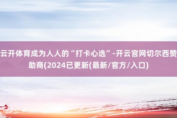 云开体育成为人人的“打卡心选”-开云官网切尔西赞助商(2024已更新(最新/官方/入口)