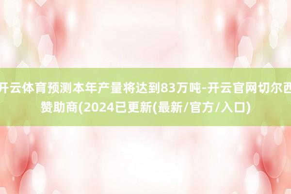 开云体育预测本年产量将达到83万吨-开云官网切尔西赞助商(2024已更新(最新/官方/入口)