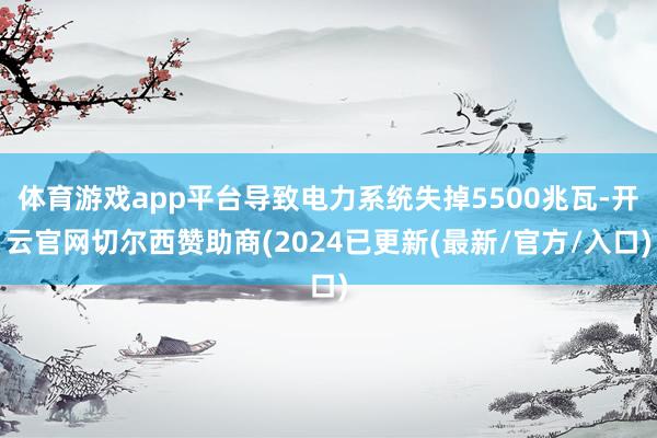 体育游戏app平台导致电力系统失掉5500兆瓦-开云官网切尔西赞助商(2024已更新(最新/官方/入口)