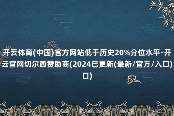 开云体育(中国)官方网站低于历史20%分位水平-开云官网切尔西赞助商(2024已更新(最新/官方/入口)