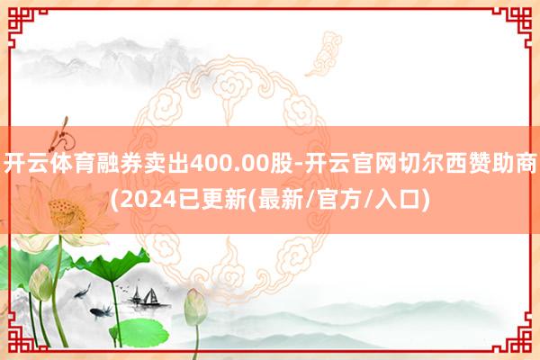 开云体育融券卖出400.00股-开云官网切尔西赞助商(2024已更新(最新/官方/入口)