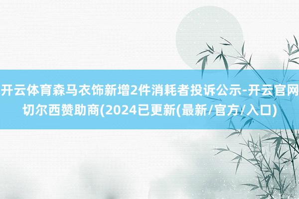 开云体育森马衣饰新增2件消耗者投诉公示-开云官网切尔西赞助商(2024已更新(最新/官方/入口)