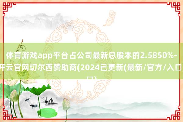 体育游戏app平台占公司最新总股本的2.5850%-开云官网切尔西赞助商(2024已更新(最新/官方/入口)