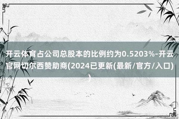 开云体育占公司总股本的比例约为0.5203%-开云官网切尔西赞助商(2024已更新(最新/官方/入口)