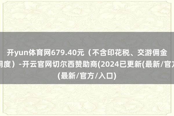 开yun体育网679.40元（不含印花税、交游佣金等交游用度）-开云官网切尔西赞助商(2024已更新(最新/官方/入口)