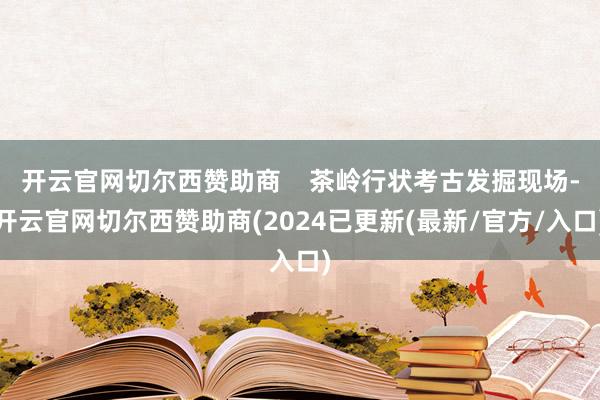 开云官网切尔西赞助商    茶岭行状考古发掘现场-开云官网切尔西赞助商(2024已更新(最新/官方/入口)