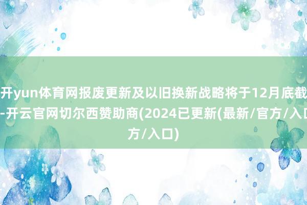 开yun体育网报废更新及以旧换新战略将于12月底截止-开云官网切尔西赞助商(2024已更新(最新/官方/入口)