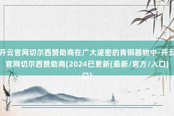 开云官网切尔西赞助商在广大邃密的青铜器物中-开云官网切尔西赞助商(2024已更新(最新/官方/入口)