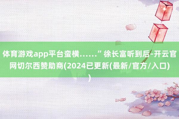 体育游戏app平台蛮横……”徐长富听到后-开云官网切尔西赞助商(2024已更新(最新/官方/入口)