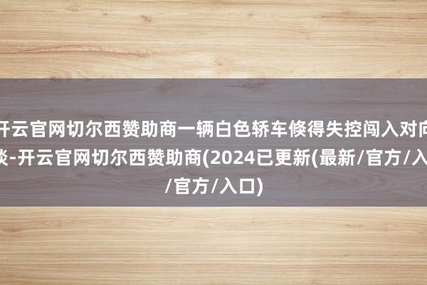 开云官网切尔西赞助商一辆白色轿车倏得失控闯入对向车谈-开云官网切尔西赞助商(2024已更新(最新/官方/入口)