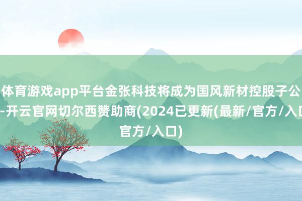 体育游戏app平台金张科技将成为国风新材控股子公司-开云官网切尔西赞助商(2024已更新(最新/官方/入口)