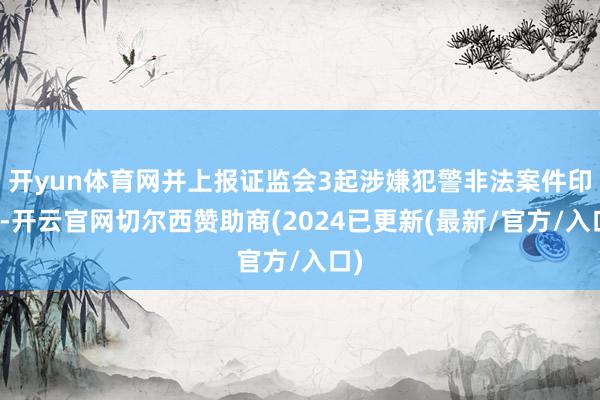 开yun体育网并上报证监会3起涉嫌犯警非法案件印迹-开云官网切尔西赞助商(2024已更新(最新/官方/入口)