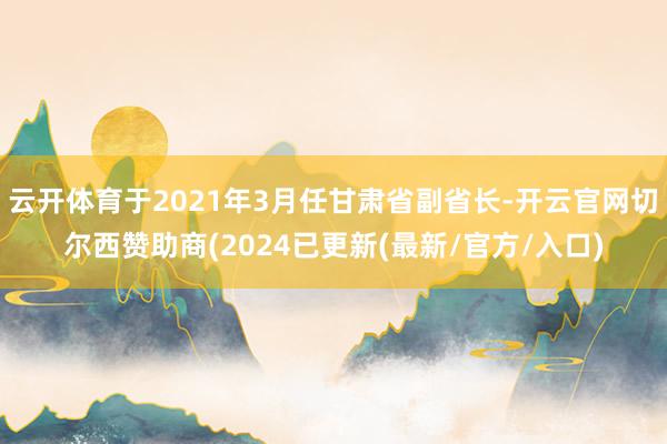 云开体育于2021年3月任甘肃省副省长-开云官网切尔西赞助商(2024已更新(最新/官方/入口)