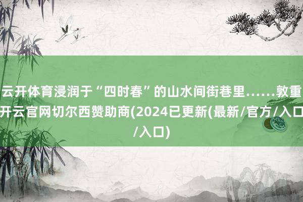 云开体育浸润于“四时春”的山水间街巷里……　　敦重-开云官网切尔西赞助商(2024已更新(最新/官方/入口)