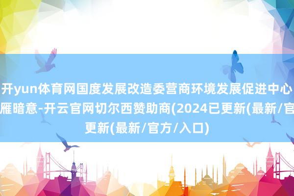 开yun体育网国度发展改造委营商环境发展促进中心主任吴小雁暗意-开云官网切尔西赞助商(2024已更新(最新/官方/入口)