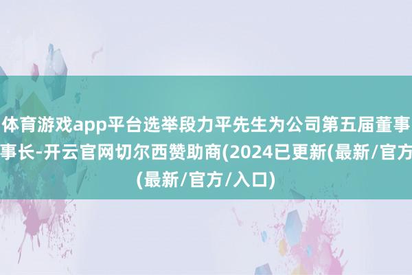 体育游戏app平台选举段力平先生为公司第五届董事会副董事长-开云官网切尔西赞助商(2024已更新(最新/官方/入口)