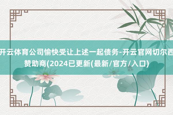 开云体育公司愉快受让上述一起债务-开云官网切尔西赞助商(2024已更新(最新/官方/入口)