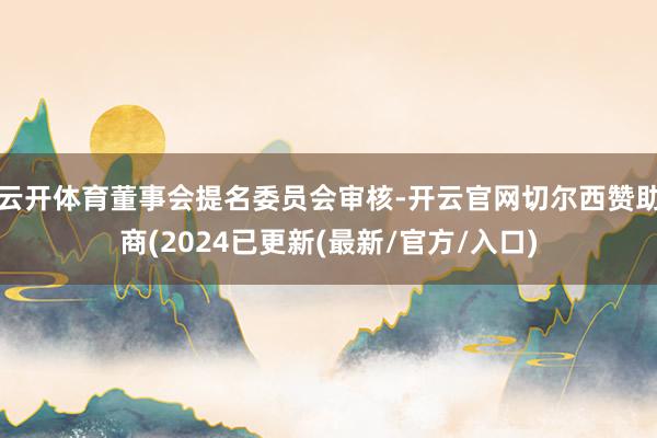 云开体育董事会提名委员会审核-开云官网切尔西赞助商(2024已更新(最新/官方/入口)