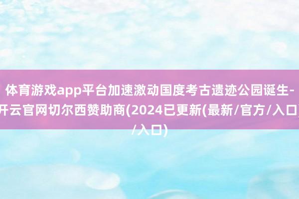 体育游戏app平台加速激动国度考古遗迹公园诞生-开云官网切尔西赞助商(2024已更新(最新/官方/入口)