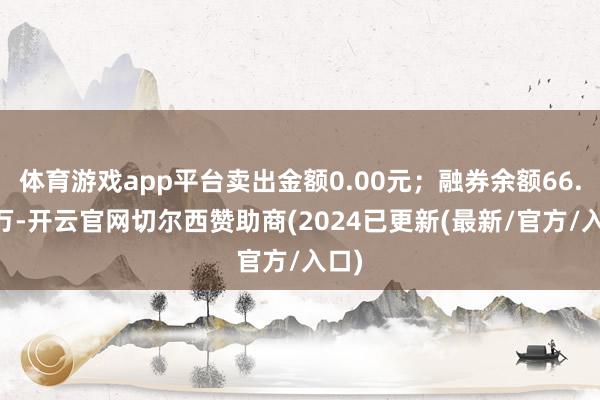 体育游戏app平台卖出金额0.00元；融券余额66.64万-开云官网切尔西赞助商(2024已更新(最新/官方/入口)