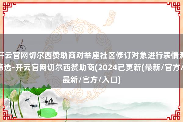 开云官网切尔西赞助商对举座社区修订对象进行表情测量和筛选-开云官网切尔西赞助商(2024已更新(最新/官方/入口)