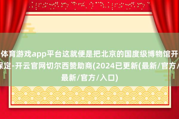 体育游戏app平台这就便是把北京的国度级博物馆开到了保定-开云官网切尔西赞助商(2024已更新(最新/官方/入口)