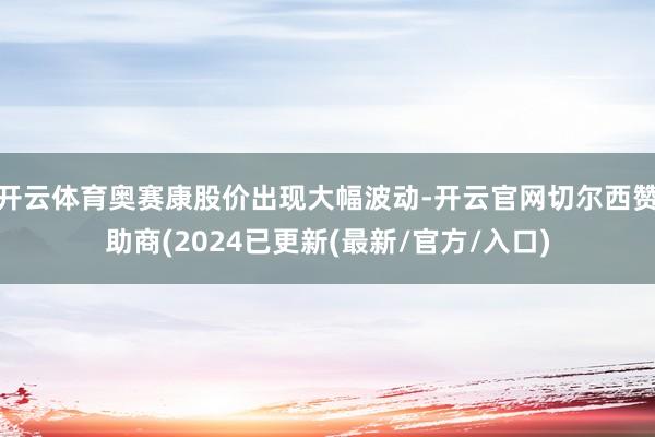 开云体育奥赛康股价出现大幅波动-开云官网切尔西赞助商(2024已更新(最新/官方/入口)