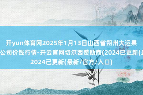 开yun体育网2025年1月13日山西省朔州大运果菜批发商场有限公司价钱行情-开云官网切尔西赞助商(2024已更新(最新/官方/入口)