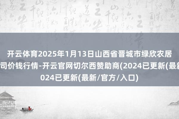 开云体育2025年1月13日山西省晋城市绿欣农居品生意有限公司价钱行情-开云官网切尔西赞助商(2024已更新(最新/官方/入口)