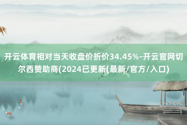 开云体育相对当天收盘价折价34.45%-开云官网切尔西赞助商(2024已更新(最新/官方/入口)