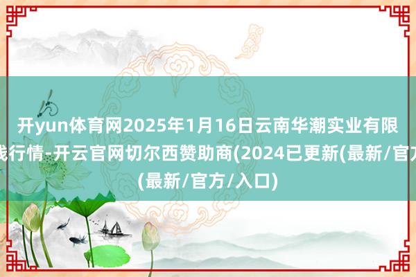 开yun体育网2025年1月16日云南华潮实业有限公司价钱行情-开云官网切尔西赞助商(2024已更新(最新/官方/入口)