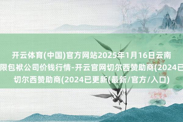 开云体育(中国)官方网站2025年1月16日云南元谋县蔬菜交往阛阓有限包袱公司价钱行情-开云官网切尔西赞助商(2024已更新(最新/官方/入口)