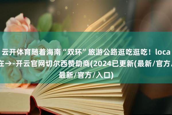 云开体育随着海南“双环”旅游公路逛吃逛吃！local味藏在→-开云官网切尔西赞助商(2024已更新(最新/官方/入口)