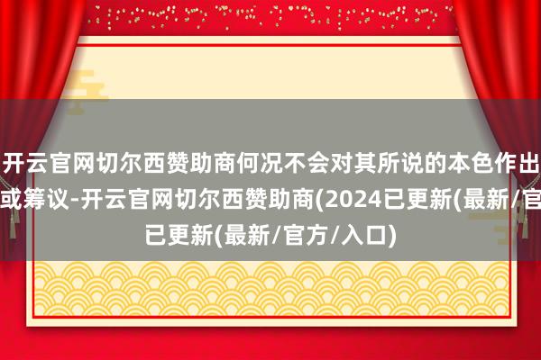 开云官网切尔西赞助商何况不会对其所说的本色作出任何修起或筹议-开云官网切尔西赞助商(2024已更新(最新/官方/入口)