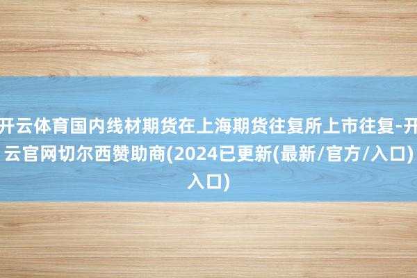 开云体育国内线材期货在上海期货往复所上市往复-开云官网切尔西赞助商(2024已更新(最新/官方/入口)