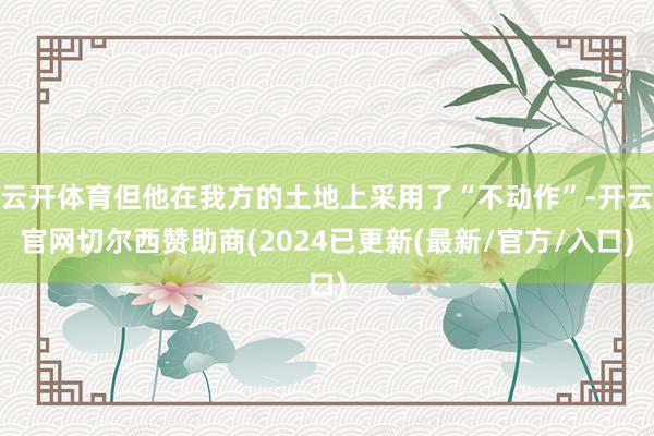 云开体育但他在我方的土地上采用了“不动作”-开云官网切尔西赞助商(2024已更新(最新/官方/入口)