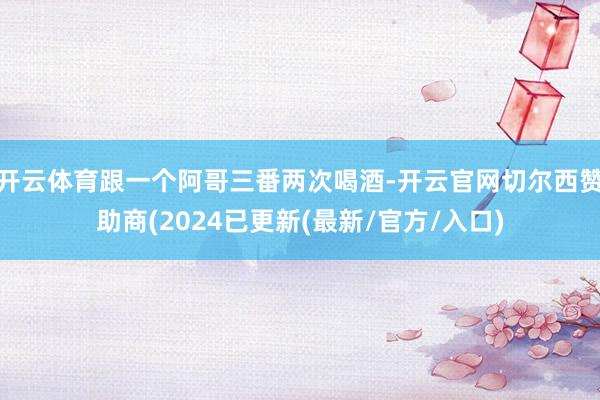 开云体育跟一个阿哥三番两次喝酒-开云官网切尔西赞助商(2024已更新(最新/官方/入口)